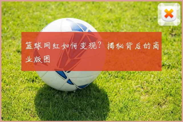 篮球网红如何变现？揭秘背后的商业版图