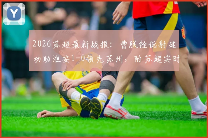 2026苏超最新战报：曹朕铨低射建功助淮安1-0领先苏州，附苏超实时积分榜与两队实力深度分析