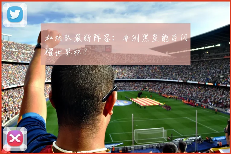 加纳队最新阵容：非洲黑星能否闪耀世界杯？