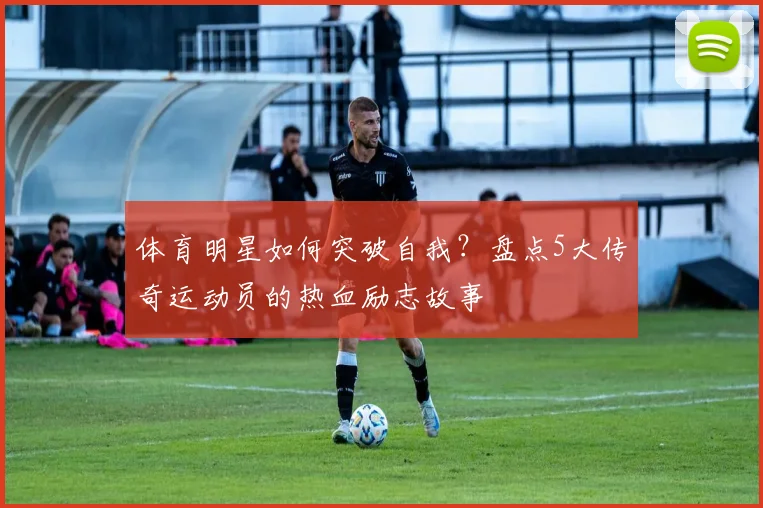 体育明星如何突破自我？盘点5大传奇运动员的热血励志故事