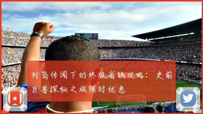 封岛传闻下的终极省钱攻略：史前巨兽探秘之旅限时优惠
