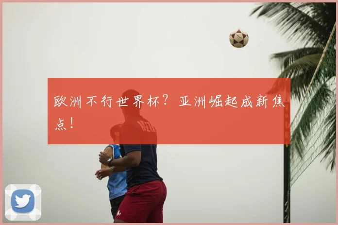 欧洲不行世界杯?亚洲崛起成新焦点!