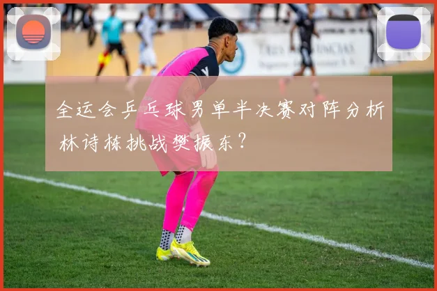 全运会乒乓球男单半决赛对阵分析 林诗栋挑战樊振东？