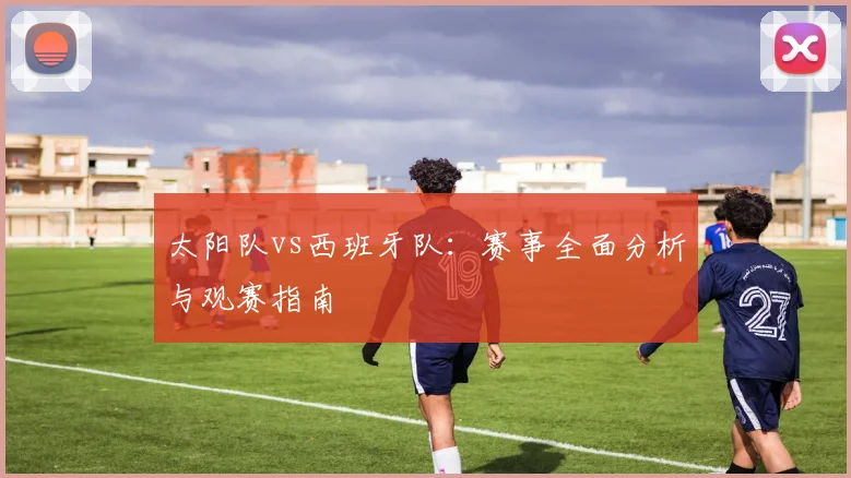 太阳队vs西班牙队：赛事全面分析与观赛指南