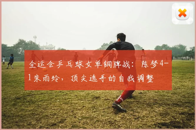 全运会乒乓球女单铜牌战：陈梦4-1朱雨玲，顶尖选手的自我调整