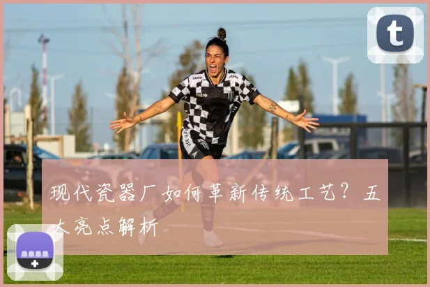 现代瓷器厂如何革新传统工艺？五大亮点解析