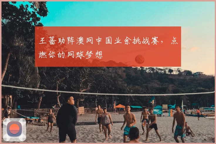 王蔷助阵澳网中国业余挑战赛，点燃你的网球梦想