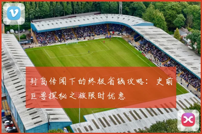 封岛传闻下的终极省钱攻略：史前巨兽探秘之旅限时优惠